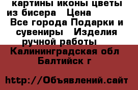 картины,иконы,цветы из бисера › Цена ­ 2 000 - Все города Подарки и сувениры » Изделия ручной работы   . Калининградская обл.,Балтийск г.